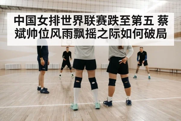 中国女排世界联赛跌至第五 蔡斌帅位风雨飘摇之际如何破局